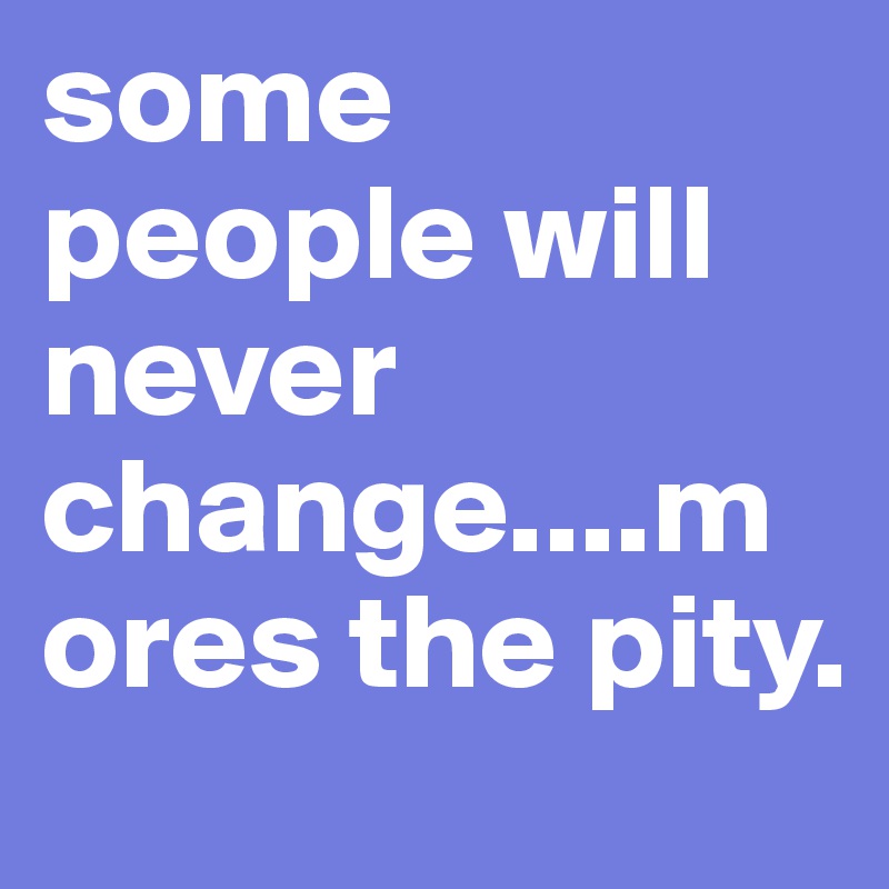 some people will never change....mores the pity. 