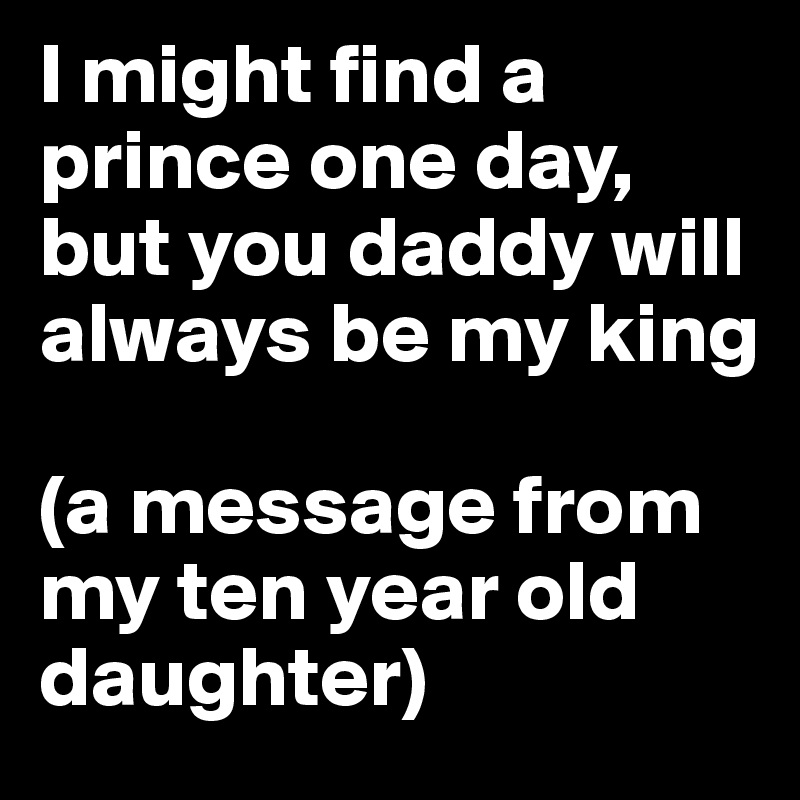 I might find a prince one day, but you daddy will always be my king 

(a message from my ten year old daughter)