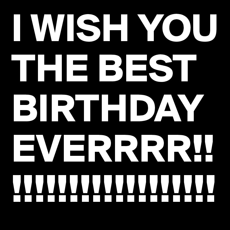 I WISH YOU THE BEST BIRTHDAY EVERRRR!!!!!!!!!!!!!!!!!!!!
