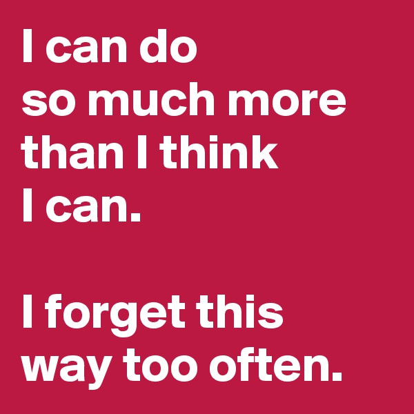I can do              so much more than I think 
I can. 

I forget this way too often.