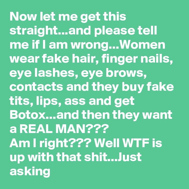Now let me get this straight...and please tell me if I am wrong...Women wear fake hair, finger nails, eye lashes, eye brows, contacts and they buy fake tits, lips, ass and get Botox...and then they want a REAL MAN???
Am I right??? Well WTF is up with that shit...Just asking