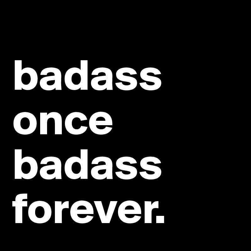 
badass once badass forever.