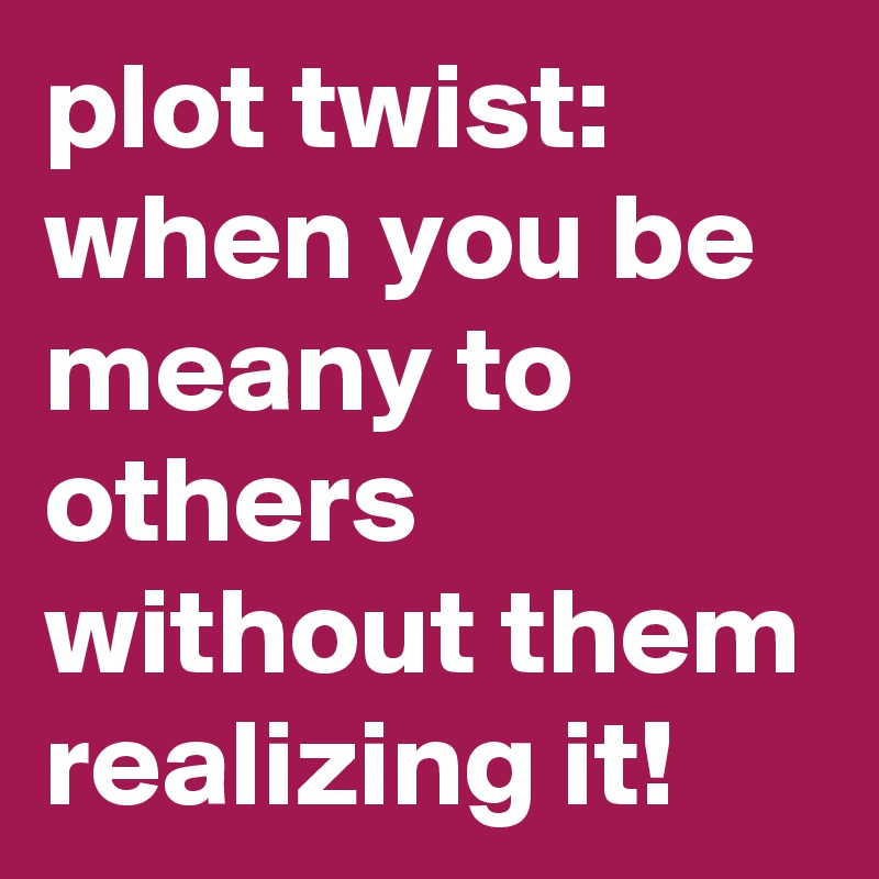plot twist:
when you be meany to others without them realizing it! 