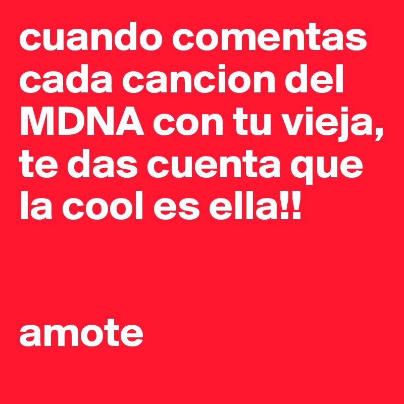 cuando comentas cada cancion del MDNA con tu vieja, te das cuenta que la cool es ella!!   


amote
