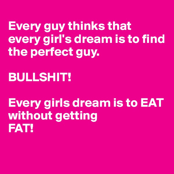 
Every guy thinks that every girl's dream is to find the perfect guy.

BULLSHIT!

Every girls dream is to EAT 
without getting 
FAT!

