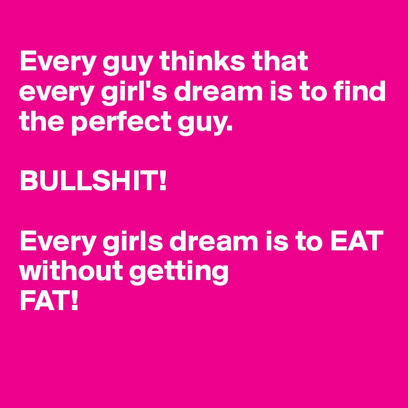 
Every guy thinks that every girl's dream is to find the perfect guy.

BULLSHIT!

Every girls dream is to EAT 
without getting 
FAT!

