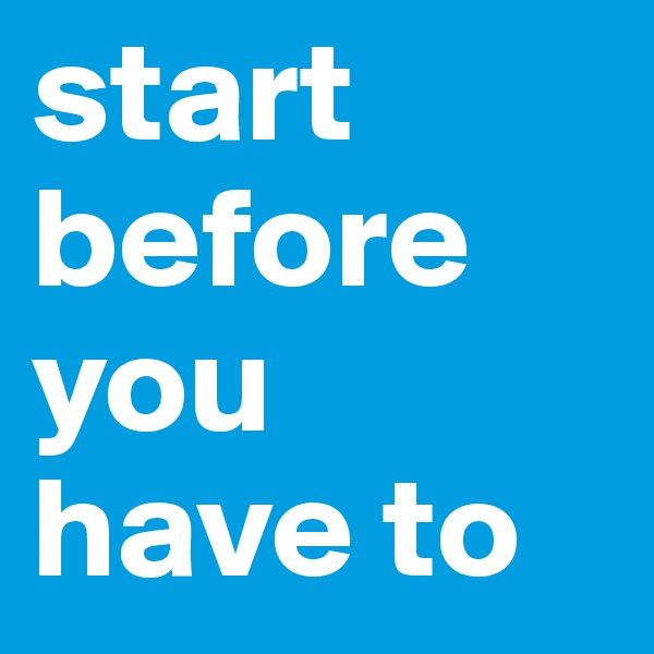 start before you have to