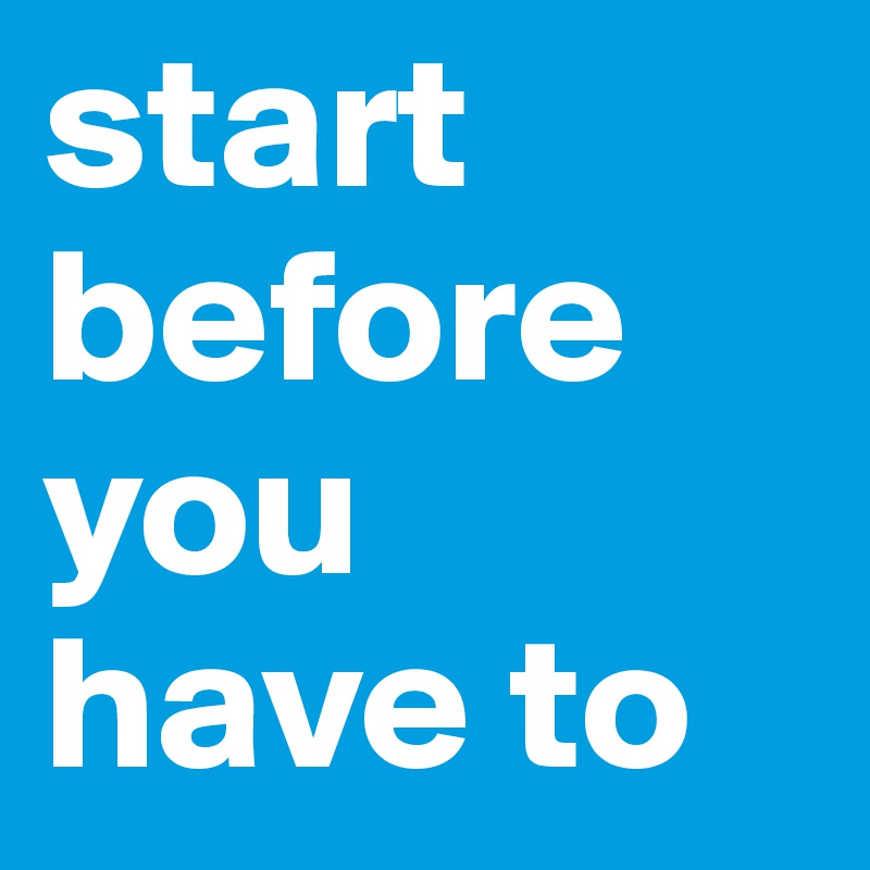 start before you have to