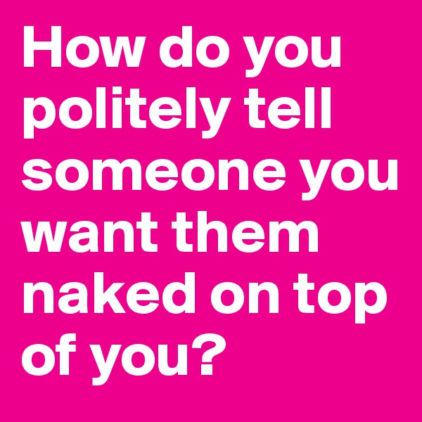 How do you politely tell someone you want them naked on top of you?