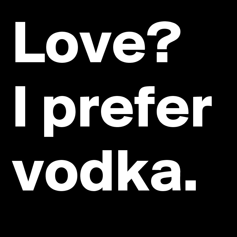 Love?
I prefer
vodka.