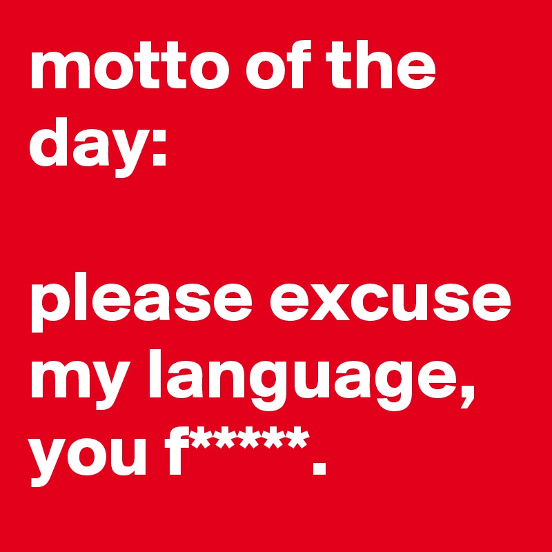 motto of the day:

please excuse my language, you f*****.