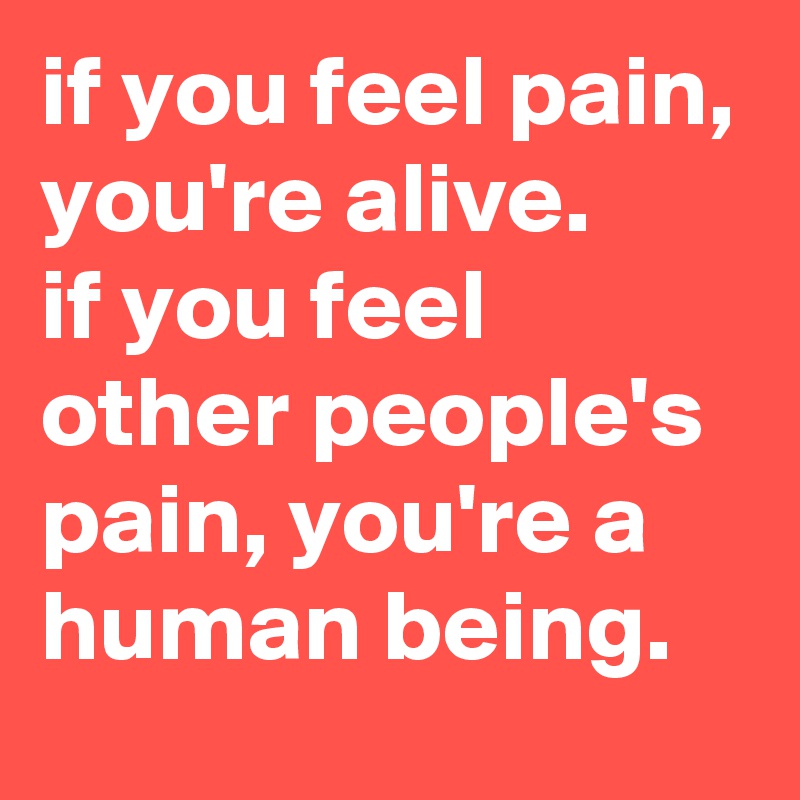 if you feel pain, you're alive. 
if you feel other people's pain, you're a human being.