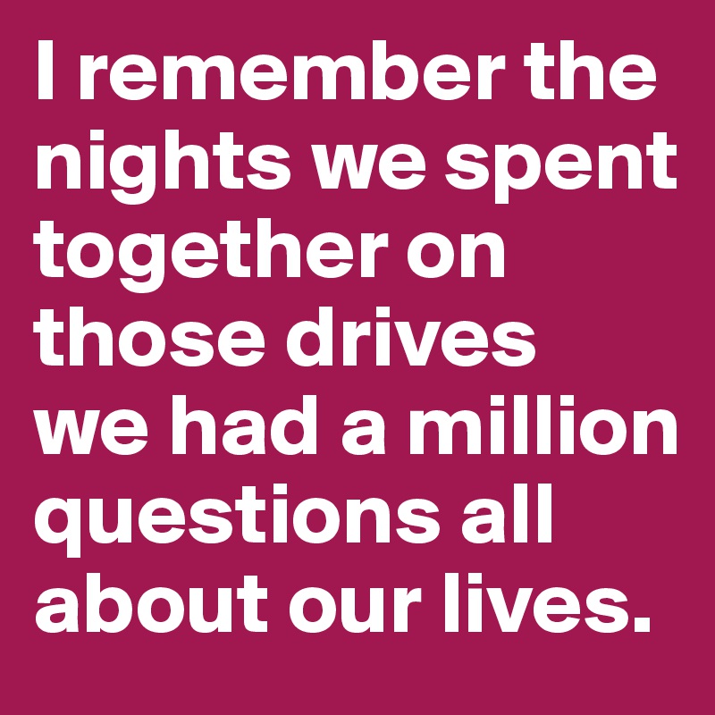 I remember the nights we spent together on those drives
we had a million questions all about our lives. 