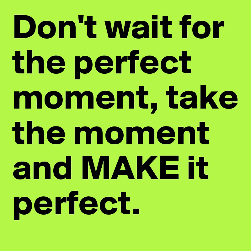 Don't wait for the perfect moment, take the moment and MAKE it perfect.