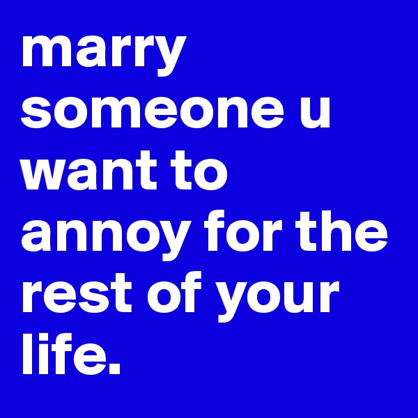 marry someone u want to annoy for the rest of your life.