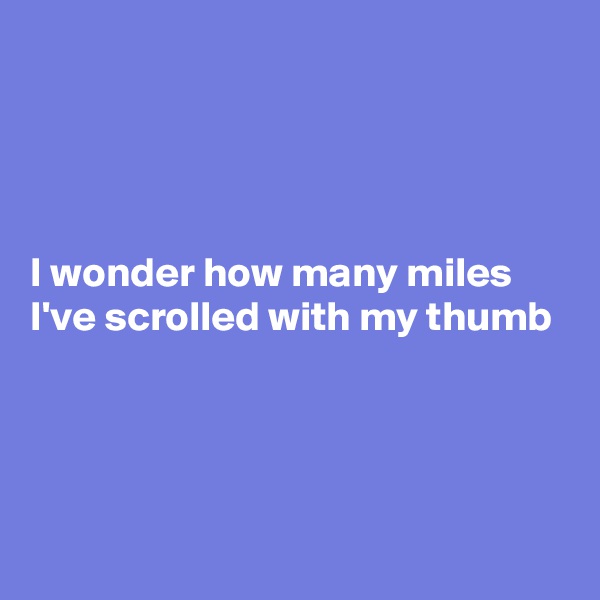




I wonder how many miles I've scrolled with my thumb



