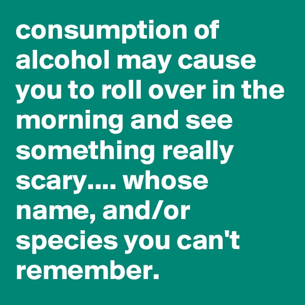 consumption of alcohol may cause you to roll over in the morning and see something really scary.... whose name, and/or species you can't remember.