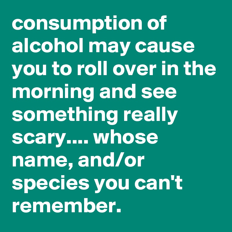 consumption of alcohol may cause you to roll over in the morning and see something really scary.... whose name, and/or species you can't remember.