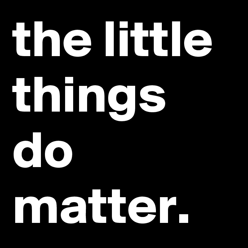 the little things do matter.