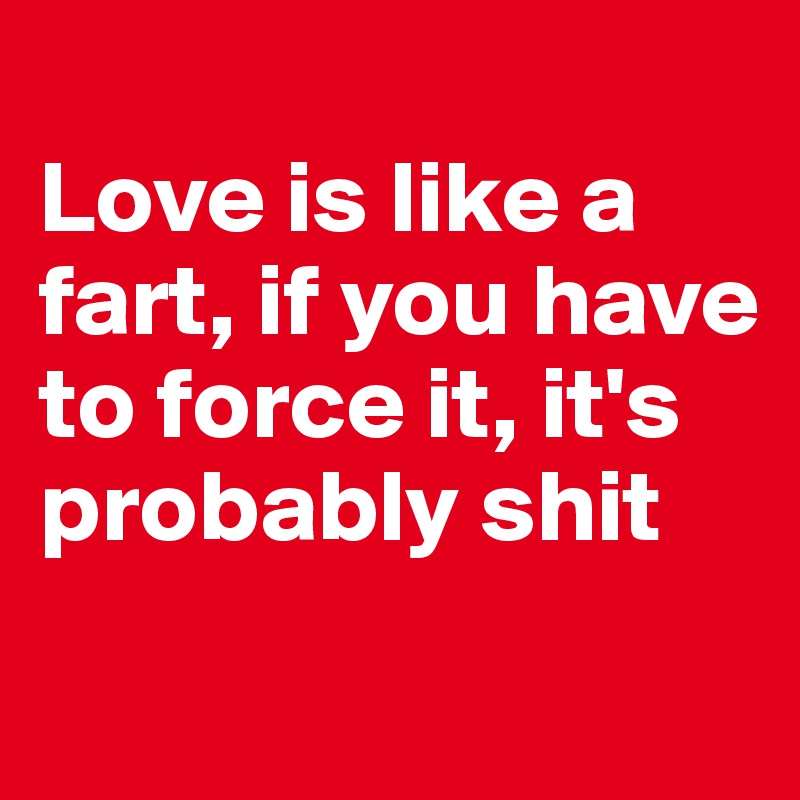 
Love is like a fart, if you have to force it, it's probably shit
