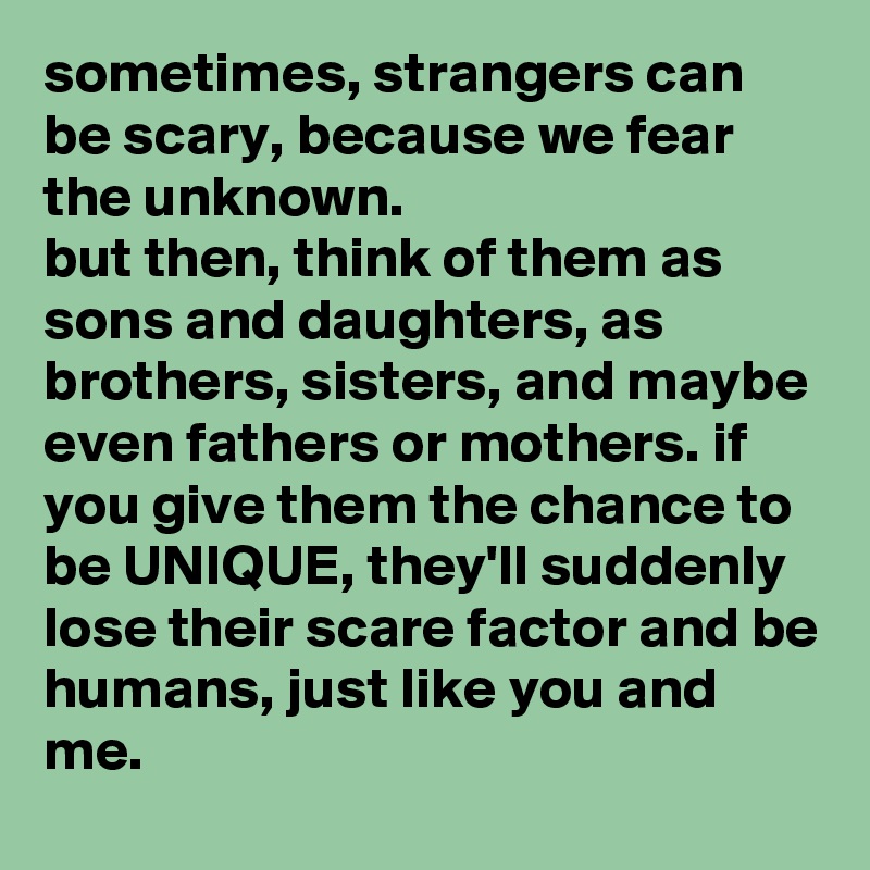 sometimes, strangers can be scary, because we fear the unknown.
but then, think of them as sons and daughters, as brothers, sisters, and maybe even fathers or mothers. if you give them the chance to be UNIQUE, they'll suddenly lose their scare factor and be humans, just like you and me.
