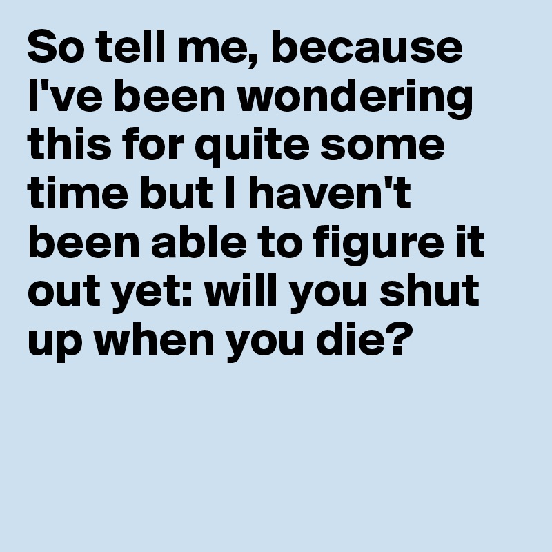 So tell me, because I've been wondering this for quite some time but I haven't been able to figure it out yet: will you shut up when you die? 


