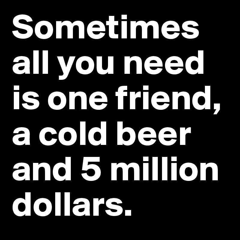 Sometimes all you need is one friend, a cold beer and 5 million dollars.