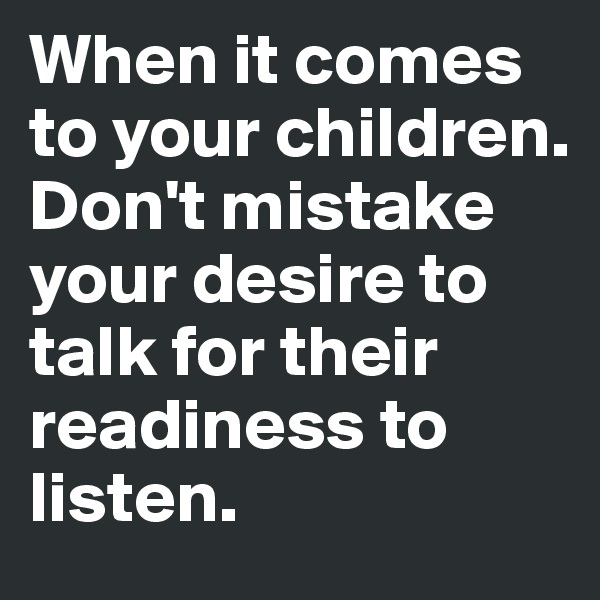 When it comes to your children. Don't mistake your desire to talk for their readiness to listen. 