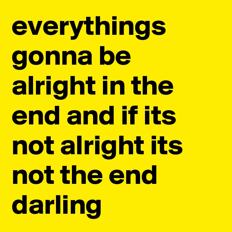 everythings gonna be alright in the end and if its not alright its not the end darling