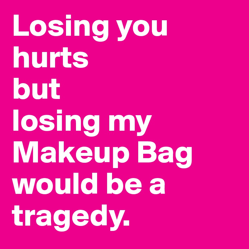 Losing you hurts 
but 
losing my Makeup Bag would be a tragedy.