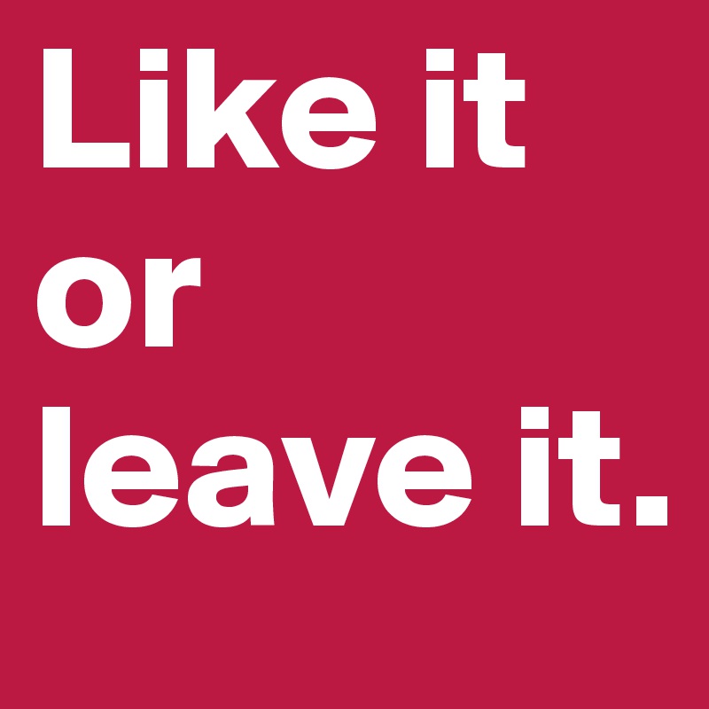 Like it or leave it. 