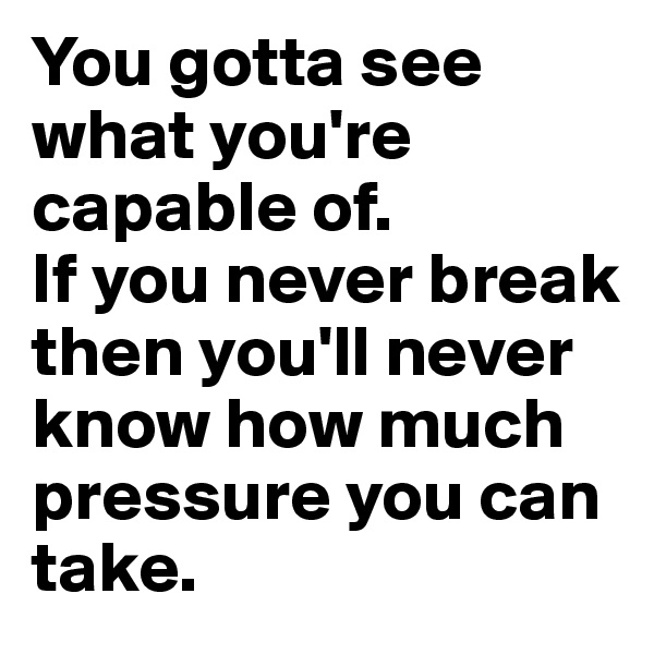 You gotta see what you're capable of.
If you never break then you'll never know how much pressure you can take.