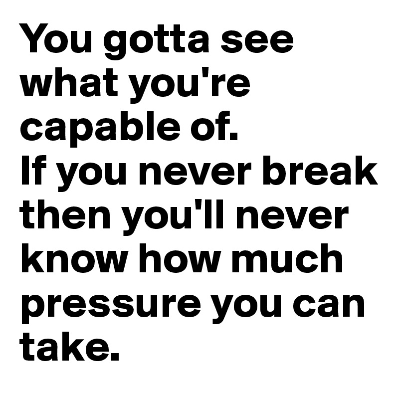 You gotta see what you're capable of.
If you never break then you'll never know how much pressure you can take.