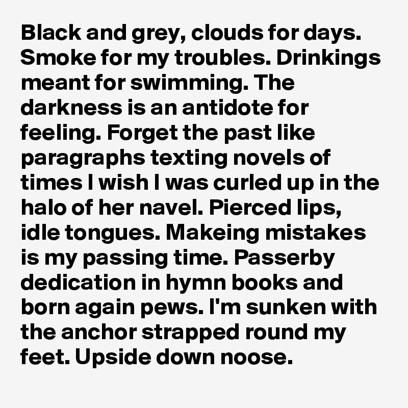 Black and grey, clouds for days. Smoke for my troubles. Drinkings meant for swimming. The darkness is an antidote for feeling. Forget the past like paragraphs texting novels of times I wish I was curled up in the halo of her navel. Pierced lips, idle tongues. Makeing mistakes is my passing time. Passerby dedication in hymn books and born again pews. I'm sunken with the anchor strapped round my feet. Upside down noose.