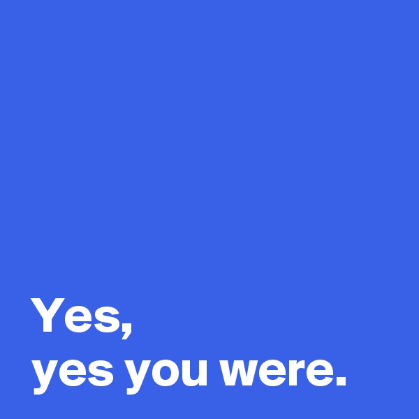 



 
 Yes,
 yes you were.