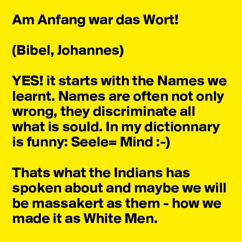 Am Anfang war das Wort! 

(Bibel, Johannes)

YES! it starts with the Names we learnt. Names are often not only wrong, they discriminate all what is sould. In my dictionnary is funny: Seele= Mind :-)

Thats what the Indians has spoken about and maybe we will be massakert as them - how we made it as White Men.  