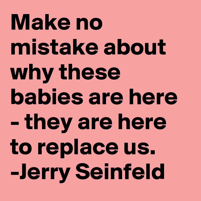 Make no mistake about why these babies are here - they are here to replace us. -Jerry Seinfeld