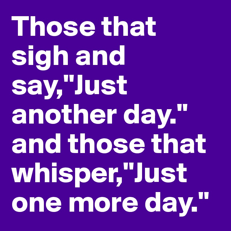 Those that sigh and say,"Just another day." and those that whisper,"Just one more day."