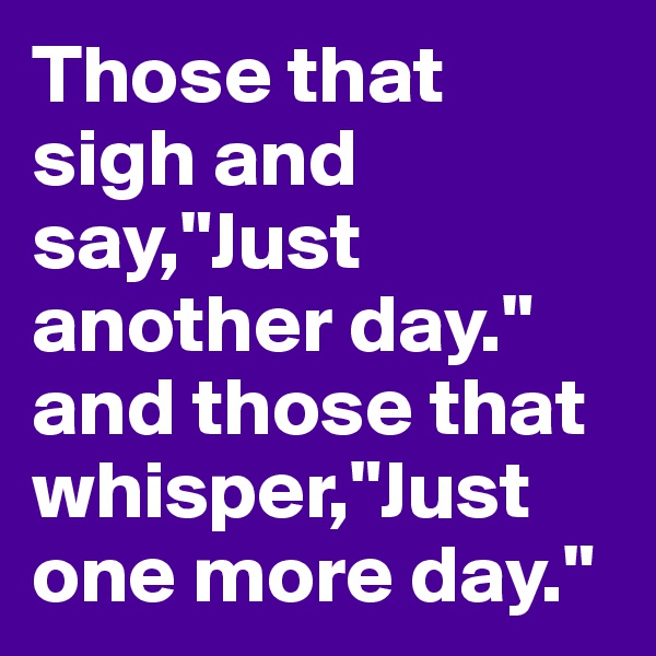 Those that sigh and say,"Just another day." and those that whisper,"Just one more day."
