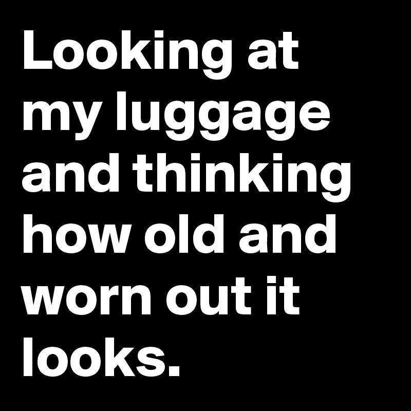 Looking at my luggage and thinking how old and worn out it looks. 