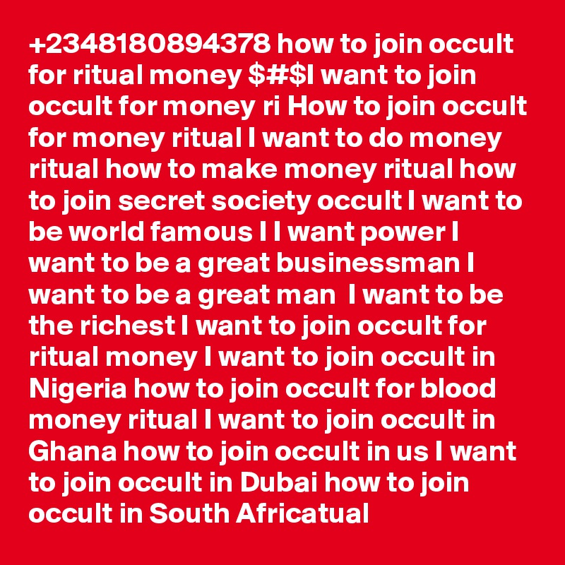 +2348180894378 how to join occult for ritual money $#$I want to join occult for money ri How to join occult for money ritual I want to do money ritual how to make money ritual how to join secret society occult I want to be world famous I I want power I want to be a great businessman I want to be a great man  I want to be the richest I want to join occult for ritual money I want to join occult in Nigeria how to join occult for blood money ritual I want to join occult in Ghana how to join occult in us I want to join occult in Dubai how to join occult in South Africatual