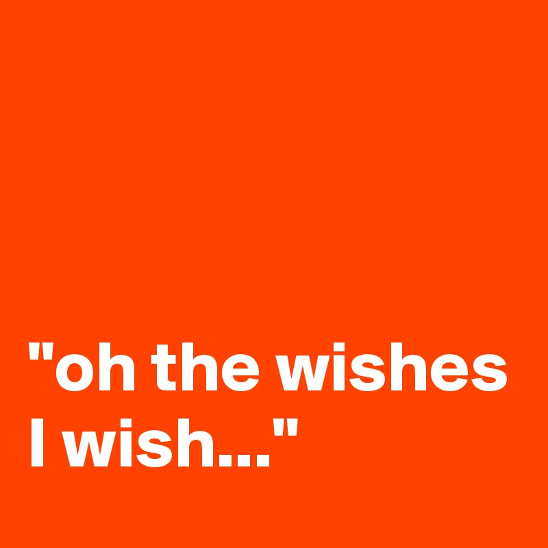 



"oh the wishes I wish..."