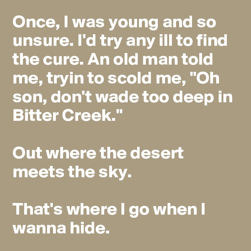 Once, I was young and so unsure. I'd try any ill to find the cure. An old man told me, tryin to scold me, "Oh son, don't wade too deep in Bitter Creek."

Out where the desert meets the sky.

That's where I go when I wanna hide.