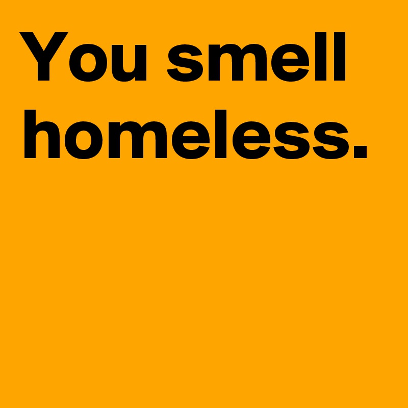 You smell homeless.