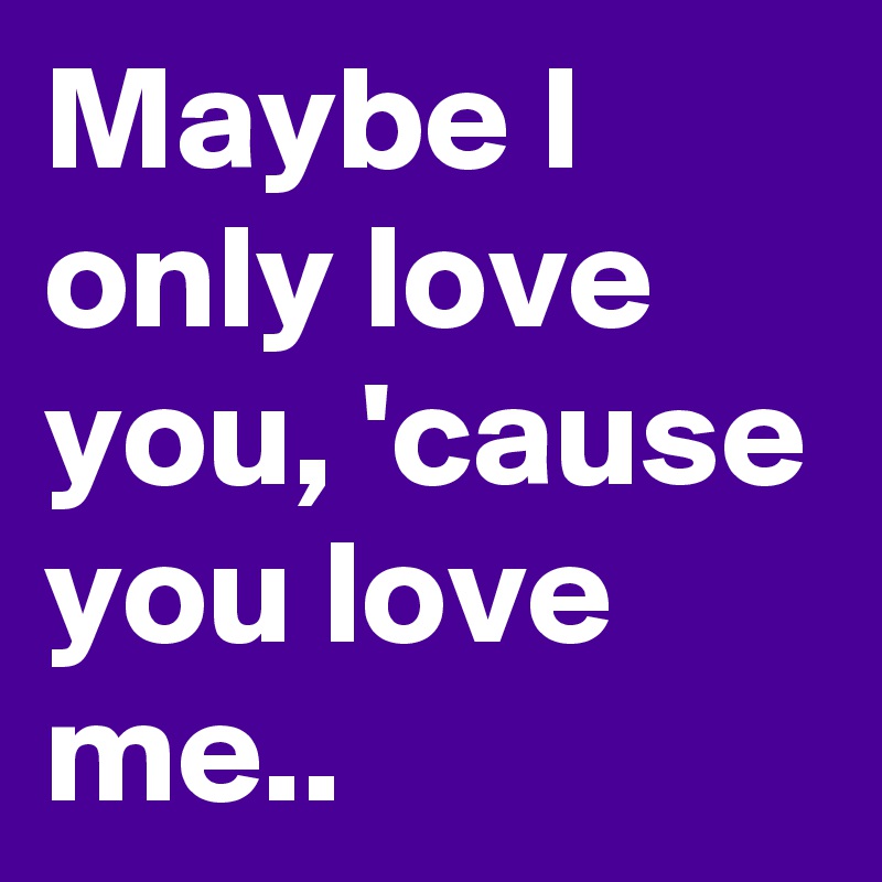 Maybe I only love you, 'cause you love me..