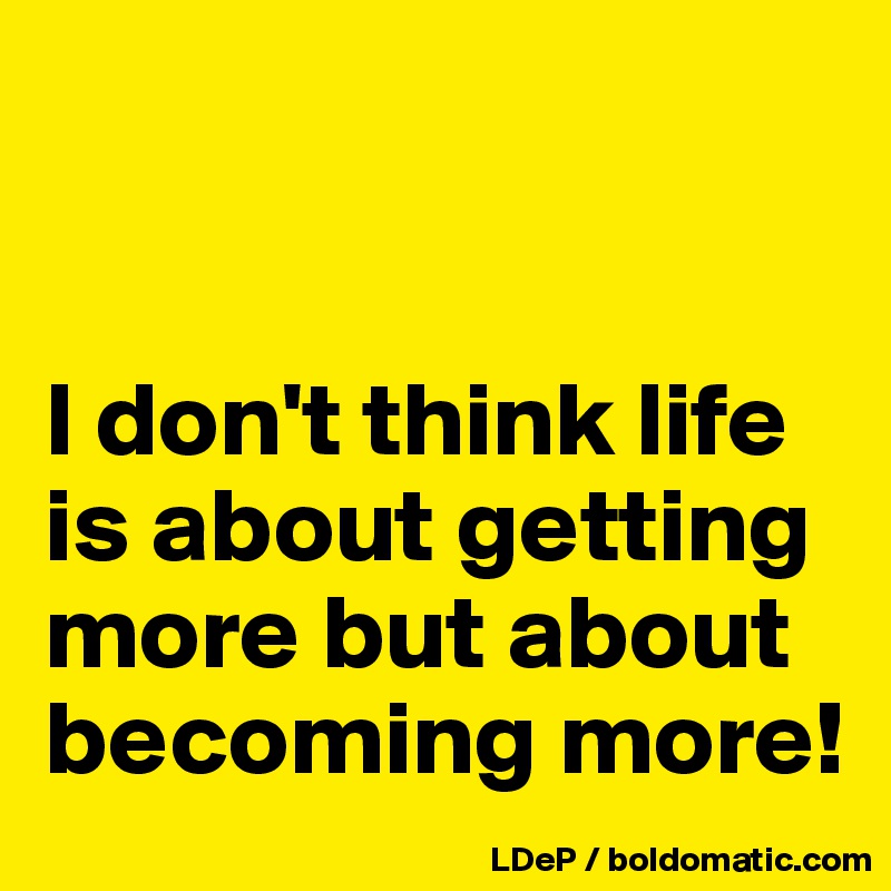 


I don't think life is about getting more but about becoming more!