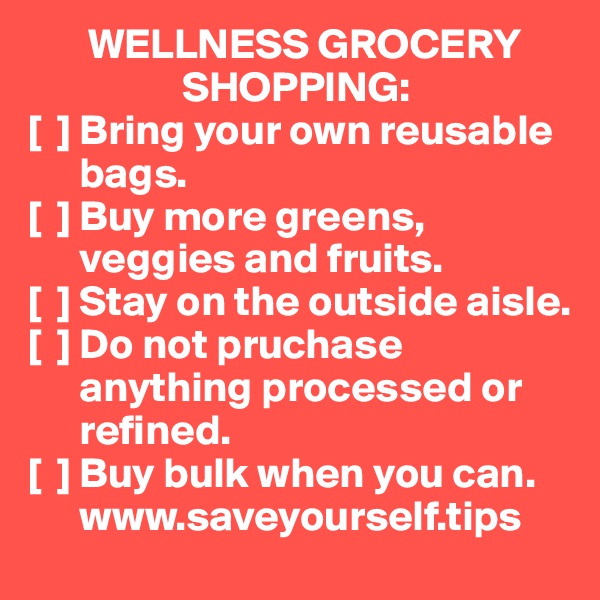        WELLNESS GROCERY 
                  SHOPPING:
[  ] Bring your own reusable 
      bags.
[  ] Buy more greens, 
      veggies and fruits.
[  ] Stay on the outside aisle.
[  ] Do not pruchase 
      anything processed or 
      refined.
[  ] Buy bulk when you can.
      www.saveyourself.tips