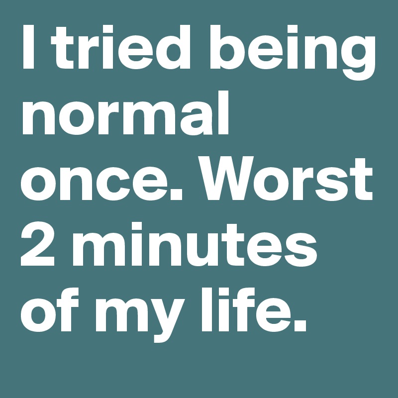 I tried being normal once. Worst 2 minutes of my life.