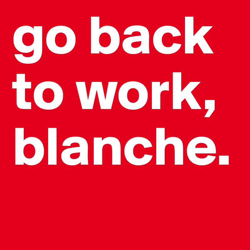 go back to work, blanche. 
