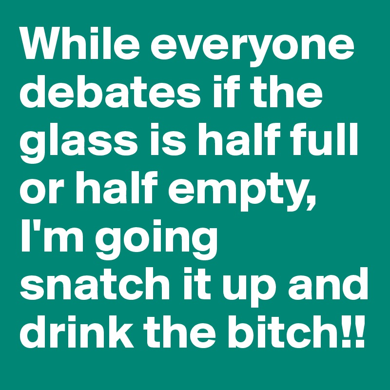 While everyone debates if the glass is half full or half empty, I'm going snatch it up and drink the bitch!!